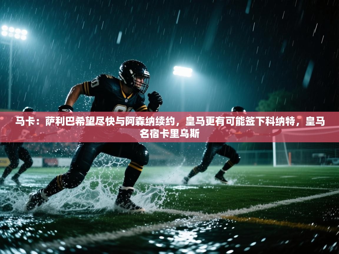 马卡:萨利巴希望尽快与阿森纳续约,皇马更有可能签下科纳特,皇马名宿卡里乌斯