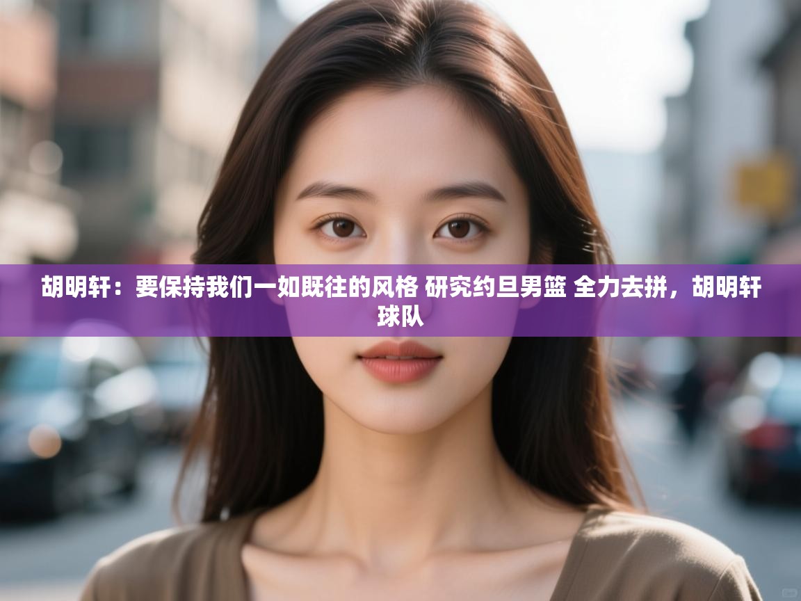 胡明轩：要保持我们一如既往的风格 研究约旦男篮 全力去拼，胡明轩球队