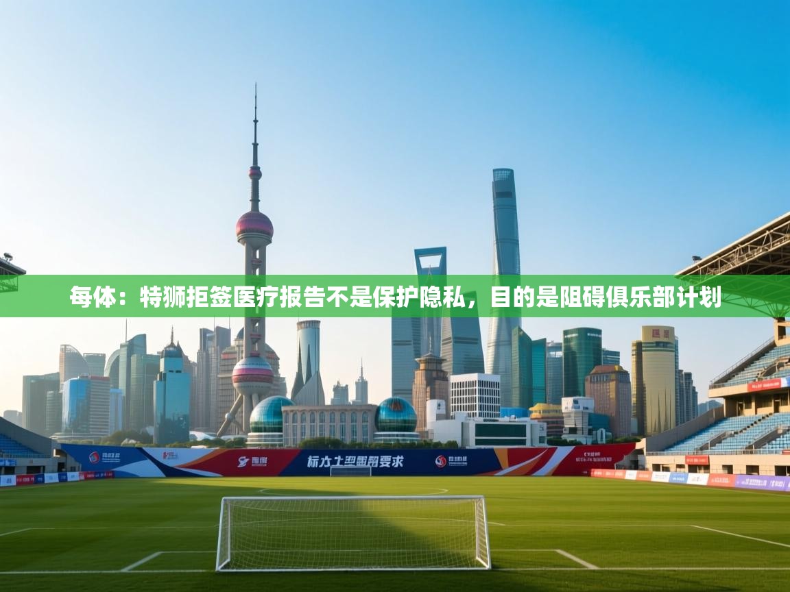 每体：特狮拒签医疗报告不是保护隐私，目的是阻碍俱乐部计划  第2张